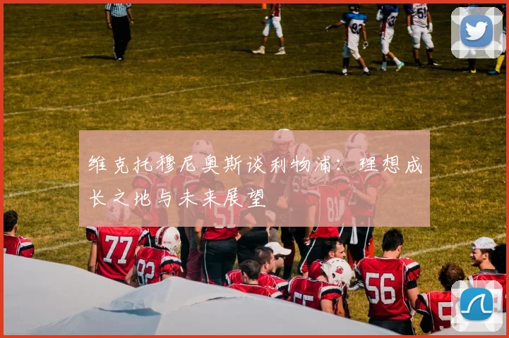 维克托穆尼奥斯谈利物浦：理想成长之地与未来展望