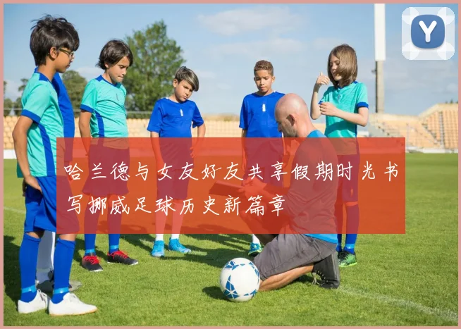 哈兰德与女友好友共享假期时光书写挪威足球历史新篇章