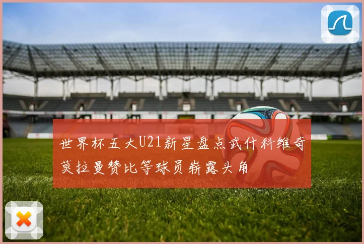 世界杯五大U21新星盘点武什科维奇莫拉曼赞比等球员崭露头角