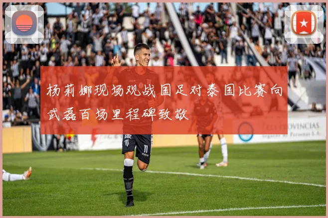 杨莉娜现场观战国足对泰国比赛向武磊百场里程碑致敬