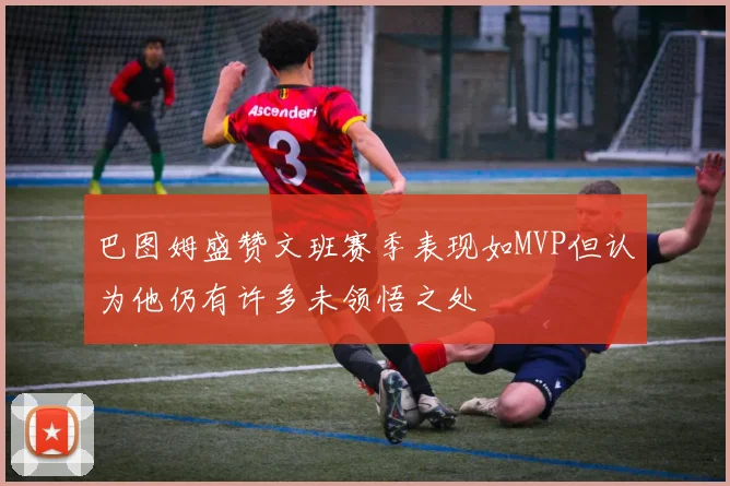 巴图姆盛赞文班赛季表现如MVP但认为他仍有许多未领悟之处