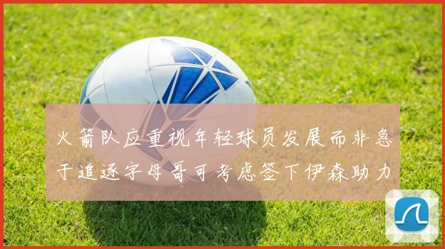 火箭队应重视年轻球员发展而非急于追逐字母哥可考虑签下伊森助力成长