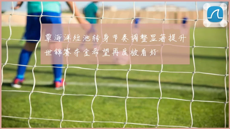 覃海洋短池转身节奏调整显著提升世锦赛夺金希望再度被看好