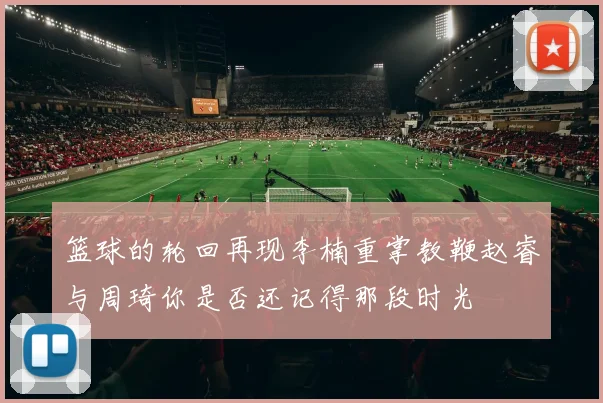 篮球的轮回再现李楠重掌教鞭赵睿与周琦你是否还记得那段时光