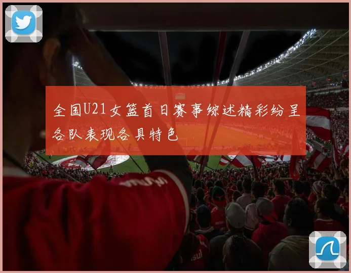全国U21女篮首日赛事综述精彩纷呈各队表现各具特色