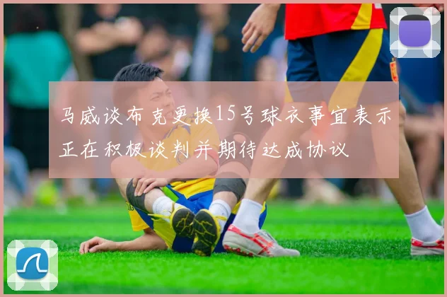 马威谈布克更换15号球衣事宜表示正在积极谈判并期待达成协议