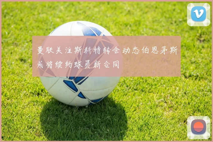 曼联关注斯科特转会动态伯恩茅斯或将续约球员新合同