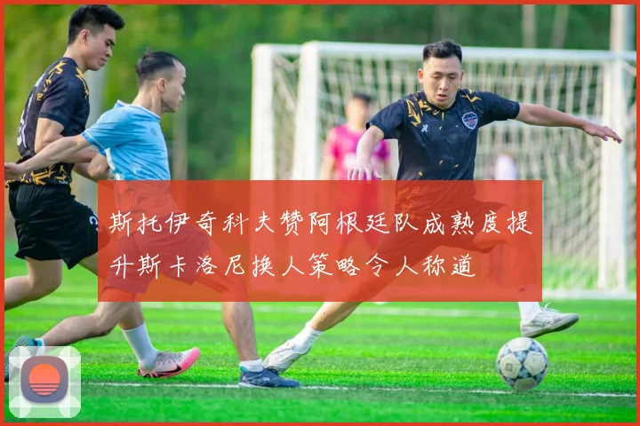 斯托伊奇科夫赞阿根廷队成熟度提升斯卡洛尼换人策略令人称道