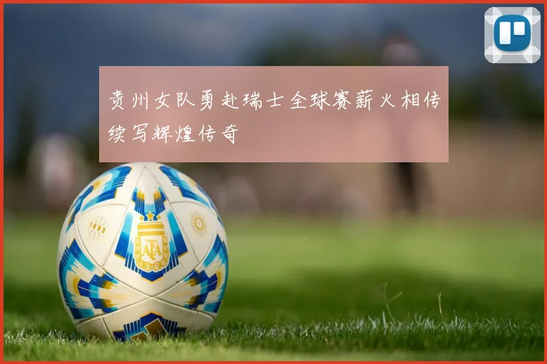 贵州女队勇赴瑞士全球赛薪火相传续写辉煌传奇