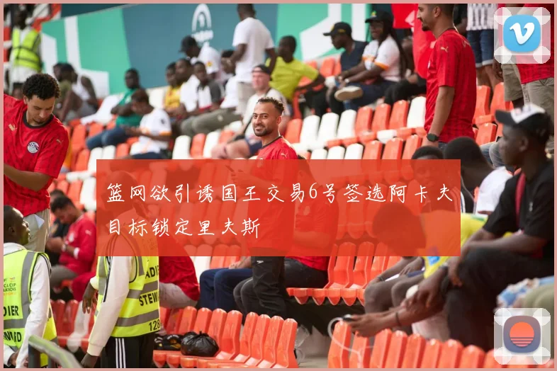 篮网欲引诱国王交易6号签选阿卡夫目标锁定里夫斯