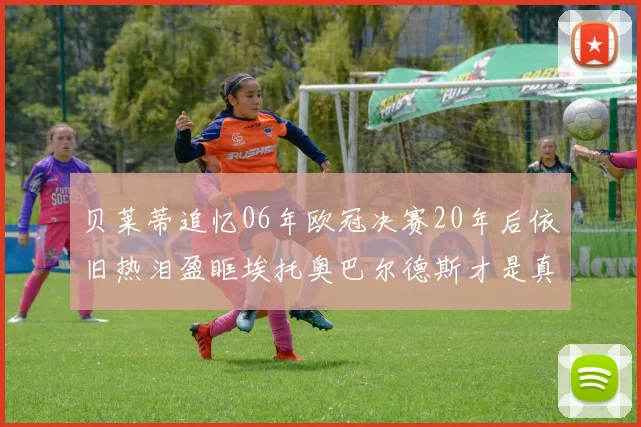 贝莱蒂追忆06年欧冠决赛20年后依旧热泪盈眶埃托奥巴尔德斯才是真正的英雄
