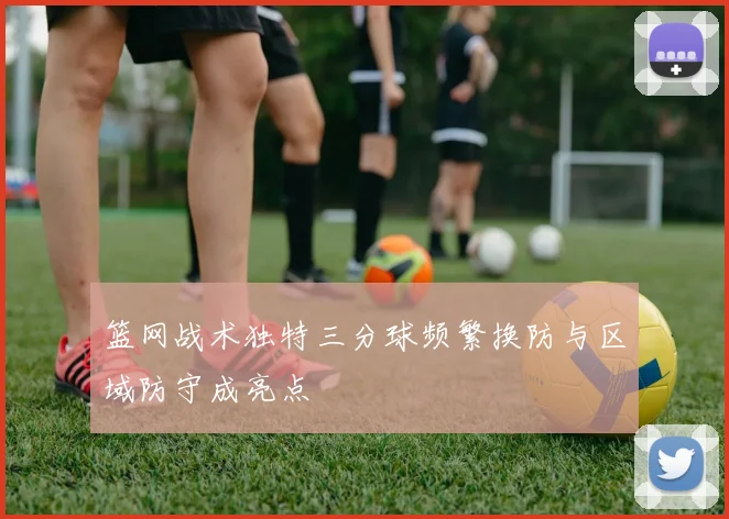 篮网战术独特三分球频繁换防与区域防守成亮点