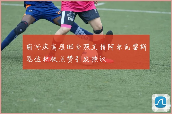前河床高层晒合照支持阿尔瓦雷斯恩佐积极点赞引发热议