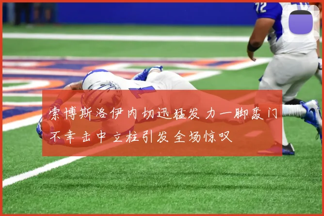 索博斯洛伊内切迅猛发力一脚轰门不幸击中立柱引发全场惊叹