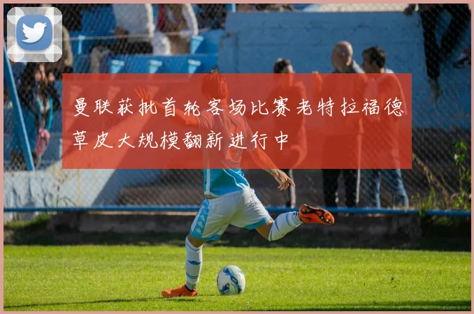 曼联获批首轮客场比赛老特拉福德草皮大规模翻新进行中