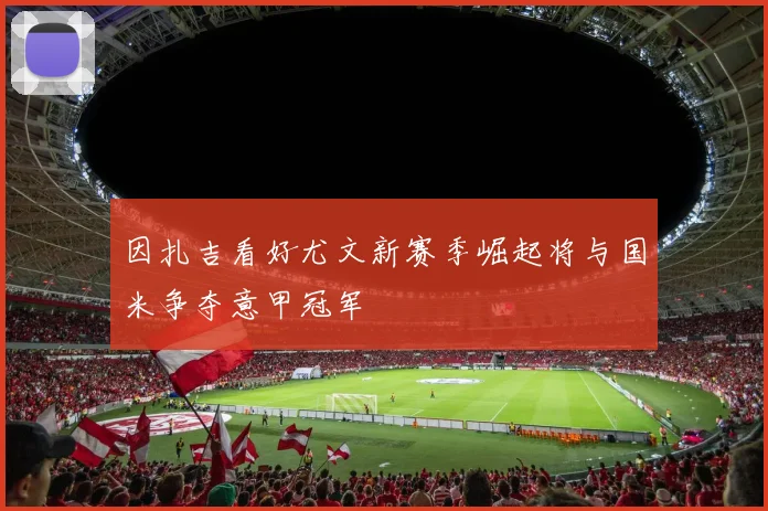 因扎吉看好尤文新赛季崛起将与国米争夺意甲冠军