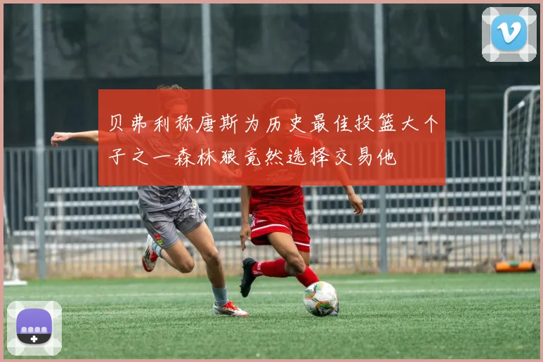 贝弗利称唐斯为历史最佳投篮大个子之一森林狼竟然选择交易他