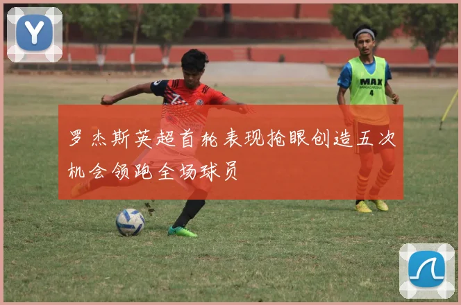 罗杰斯英超首轮表现抢眼创造五次机会领跑全场球员