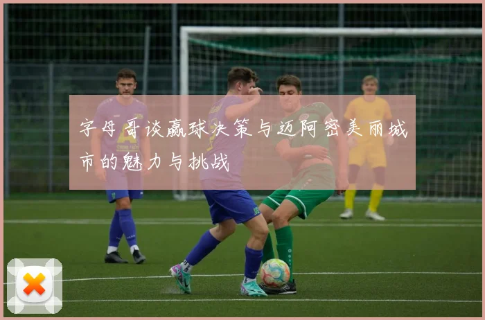 字母哥谈赢球决策与迈阿密美丽城市的魅力与挑战