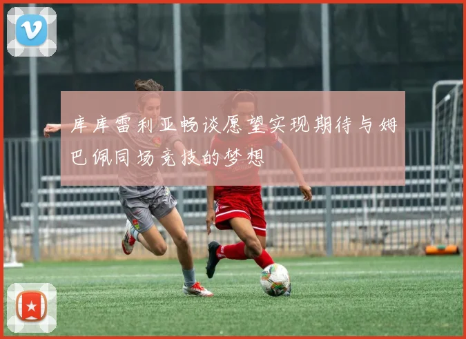 库库雷利亚畅谈愿望实现期待与姆巴佩同场竞技的梦想