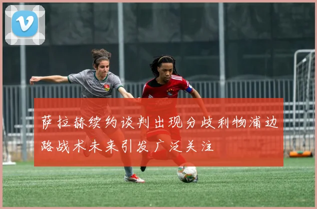 萨拉赫续约谈判出现分歧利物浦边路战术未来引发广泛关注