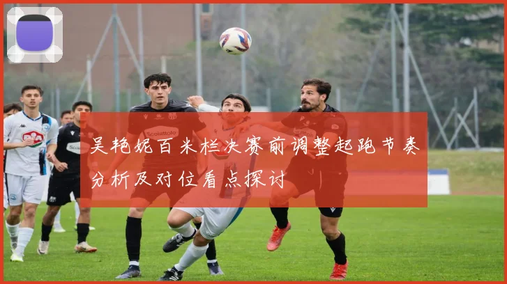 吴艳妮百米栏决赛前调整起跑节奏分析及对位看点探讨