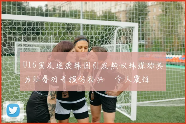 U16国足逆袭韩国引发热议韩媒称其为耻辱对手模仿孙兴慜令人震惊