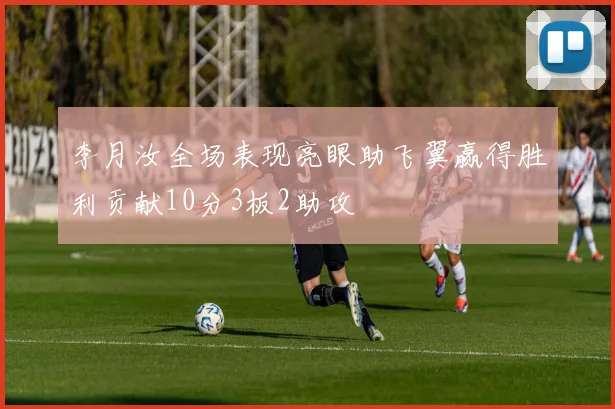 李月汝全场表现亮眼助飞翼赢得胜利贡献10分3板2助攻
