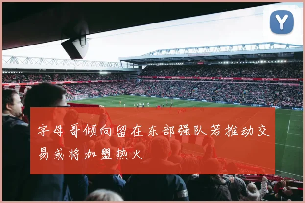 字母哥倾向留在东部强队若推动交易或将加盟热火