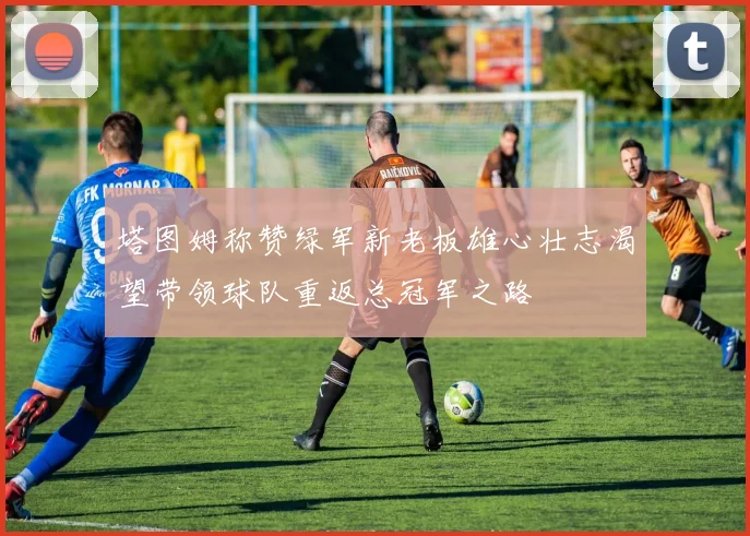 塔图姆称赞绿军新老板雄心壮志渴望带领球队重返总冠军之路