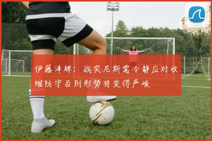 伊藤洋辉：战突尼斯需冷静应对收缩防守否则形势将变得严峻