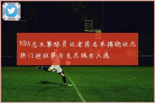 NBA总决赛球员记者团名单揭晓状元热门迪班萨与克尼佩尔入选