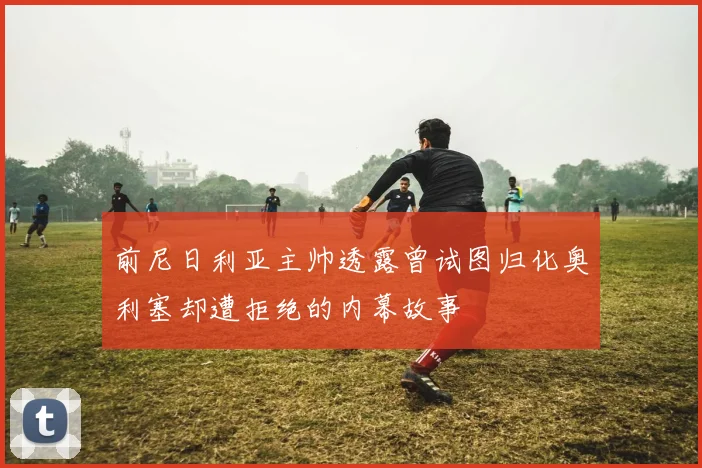 前尼日利亚主帅透露曾试图归化奥利塞却遭拒绝的内幕故事