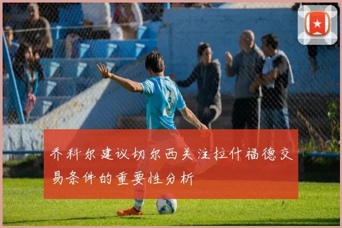 乔科尔建议切尔西关注拉什福德交易条件的重要性分析
